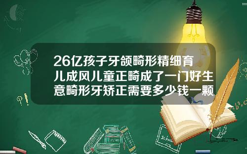 26亿孩子牙颌畸形精细育儿成风儿童正畸成了一门好生意畸形牙矫正需要多少钱一颗