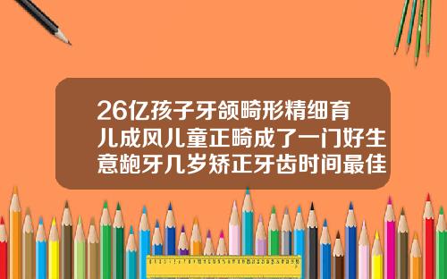 26亿孩子牙颌畸形精细育儿成风儿童正畸成了一门好生意龅牙几岁矫正牙齿时间最佳