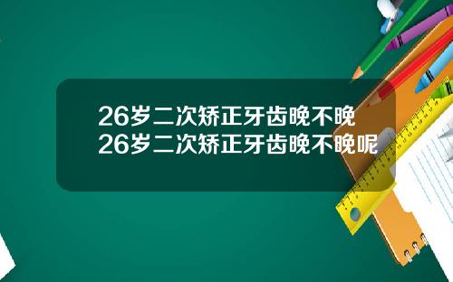 26岁二次矫正牙齿晚不晚26岁二次矫正牙齿晚不晚呢