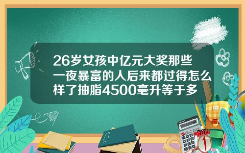 26岁女孩中亿元大奖那些一夜暴富的人后来都过得怎么样了抽脂4500毫升等于多少斤
