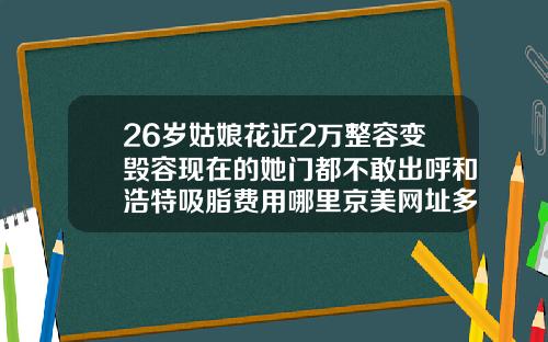 26岁姑娘花近2万整容变毁容现在的她门都不敢出呼和浩特吸脂费用哪里京美网址多少