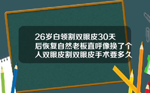 26岁白领割双眼皮30天后恢复自然老板直呼像换了个人双眼皮割双眼皮手术要多久才能恢复