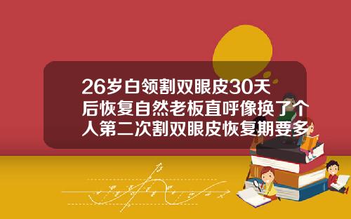 26岁白领割双眼皮30天后恢复自然老板直呼像换了个人第二次割双眼皮恢复期要多久才好