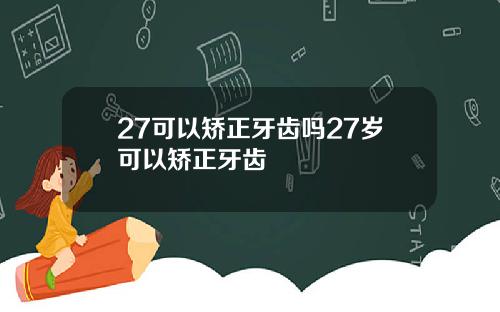 27可以矫正牙齿吗27岁可以矫正牙齿