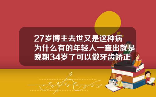 27岁博主去世又是这种病为什么有的年轻人一查出就是晚期34岁了可以做牙齿矫正吗视频