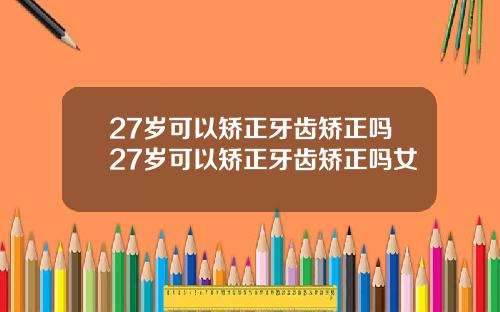 27岁可以矫正牙齿矫正吗27岁可以矫正牙齿矫正吗女