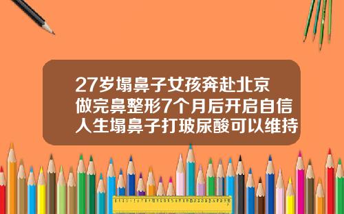 27岁塌鼻子女孩奔赴北京做完鼻整形7个月后开启自信人生塌鼻子打玻尿酸可以维持多长时间