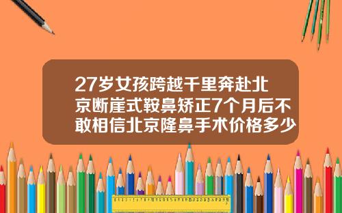 27岁女孩跨越千里奔赴北京断崖式鞍鼻矫正7个月后不敢相信北京隆鼻手术价格多少