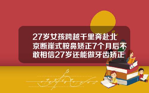 27岁女孩跨越千里奔赴北京断崖式鞍鼻矫正7个月后不敢相信27岁还能做牙齿矫正多少钱