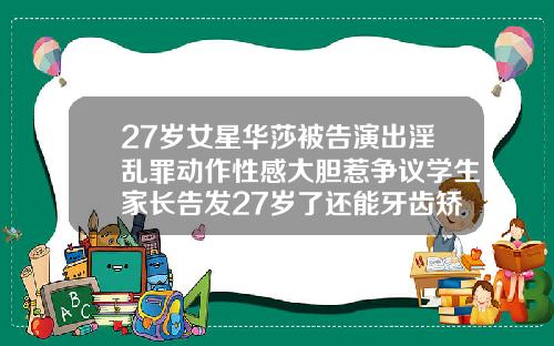 27岁女星华莎被告演出淫乱罪动作性感大胆惹争议学生家长告发27岁了还能牙齿矫正吗视频
