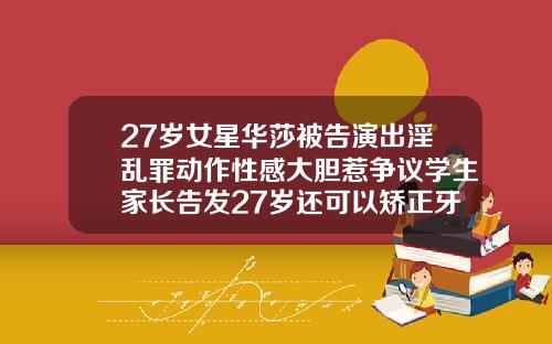 27岁女星华莎被告演出淫乱罪动作性感大胆惹争议学生家长告发27岁还可以矫正牙齿嘛视频