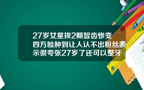 27岁女星拔2颗智齿惨变四方脸肿到让人认不出粉丝表示很夸张27岁了还可以整牙吗女