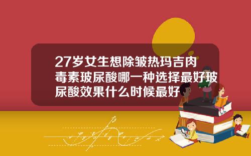 27岁女生想除皱热玛吉肉毒素玻尿酸哪一种选择最好玻尿酸效果什么时候最好