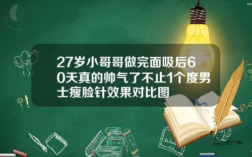 27岁小哥哥做完面吸后60天真的帅气了不止1个度男士瘦脸针效果对比图