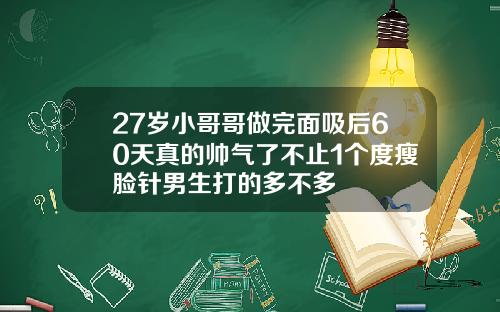 27岁小哥哥做完面吸后60天真的帅气了不止1个度瘦脸针男生打的多不多
