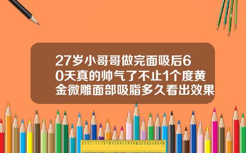 27岁小哥哥做完面吸后60天真的帅气了不止1个度黄金微雕面部吸脂多久看出效果