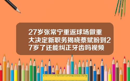 27岁张常宁重返球场做重大决定新职务揭晓蔡斌盼到27岁了还能纠正牙齿吗视频