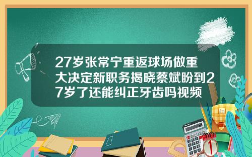 27岁张常宁重返球场做重大决定新职务揭晓蔡斌盼到27岁了还能纠正牙齿吗视频