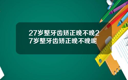 27岁整牙齿矫正晚不晚27岁整牙齿矫正晚不晚呢
