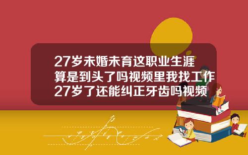 27岁未婚未育这职业生涯算是到头了吗视频里我找工作27岁了还能纠正牙齿吗视频