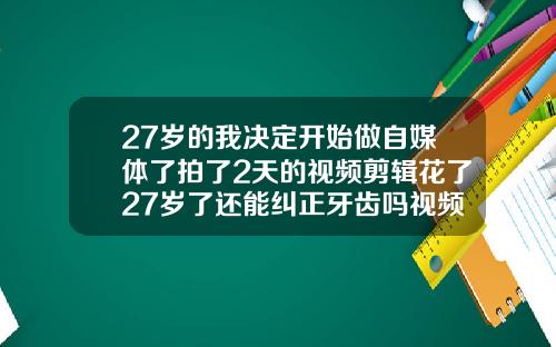 27岁的我决定开始做自媒体了拍了2天的视频剪辑花了27岁了还能纠正牙齿吗视频