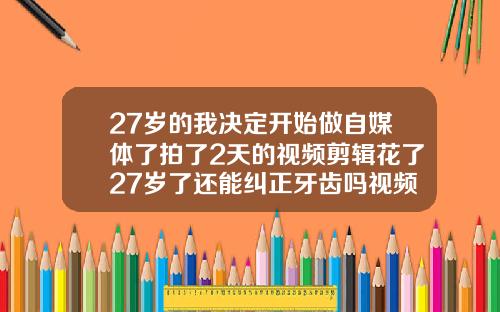 27岁的我决定开始做自媒体了拍了2天的视频剪辑花了27岁了还能纠正牙齿吗视频