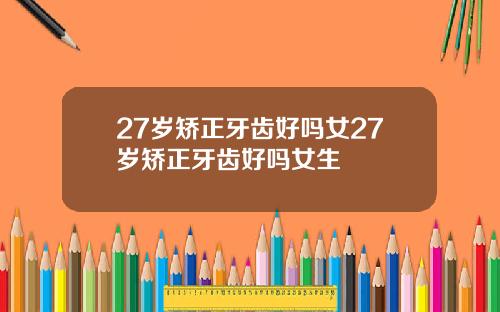27岁矫正牙齿好吗女27岁矫正牙齿好吗女生