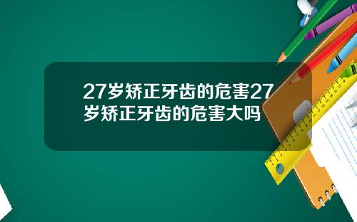 27岁矫正牙齿的危害27岁矫正牙齿的危害大吗
