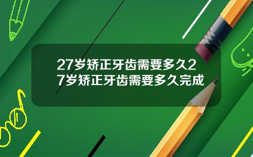 27岁矫正牙齿需要多久27岁矫正牙齿需要多久完成