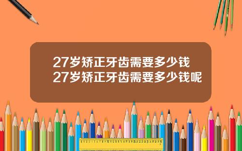 27岁矫正牙齿需要多少钱27岁矫正牙齿需要多少钱呢