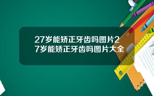 27岁能矫正牙齿吗图片27岁能矫正牙齿吗图片大全