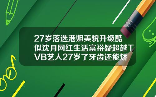 27岁落选港姐美貌升级酷似沈月网红生活富裕疑超越TVB艺人27岁了牙齿还能矫正吗图片