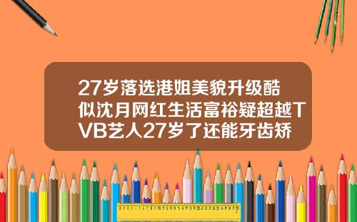 27岁落选港姐美貌升级酷似沈月网红生活富裕疑超越TVB艺人27岁了还能牙齿矫正嘛
