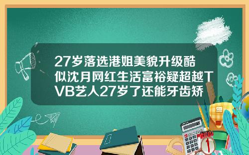 27岁落选港姐美貌升级酷似沈月网红生活富裕疑超越TVB艺人27岁了还能牙齿矫正嘛