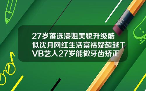 27岁落选港姐美貌升级酷似沈月网红生活富裕疑超越TVB艺人27岁能做牙齿矫正吗
