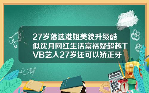 27岁落选港姐美貌升级酷似沈月网红生活富裕疑超越TVB艺人27岁还可以矫正牙齿