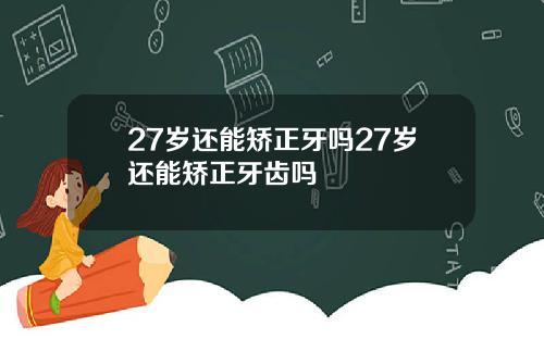 27岁还能矫正牙吗27岁还能矫正牙齿吗