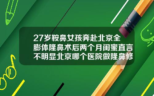 27岁鞍鼻女孩奔赴北京全膨体隆鼻术后两个月闺蜜直言不明显北京哪个医院做隆鼻修复好一点