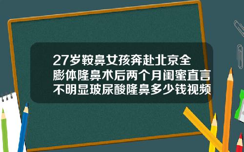 27岁鞍鼻女孩奔赴北京全膨体隆鼻术后两个月闺蜜直言不明显玻尿酸隆鼻多少钱视频