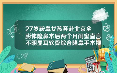 27岁鞍鼻女孩奔赴北京全膨体隆鼻术后两个月闺蜜直言不明显耳软骨综合隆鼻手术视频