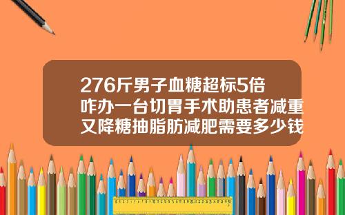 276斤男子血糖超标5倍咋办一台切胃手术助患者减重又降糖抽脂肪减肥需要多少钱