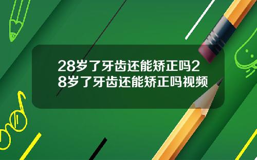 28岁了牙齿还能矫正吗28岁了牙齿还能矫正吗视频