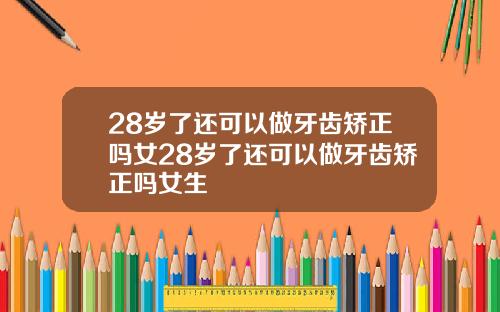 28岁了还可以做牙齿矫正吗女28岁了还可以做牙齿矫正吗女生