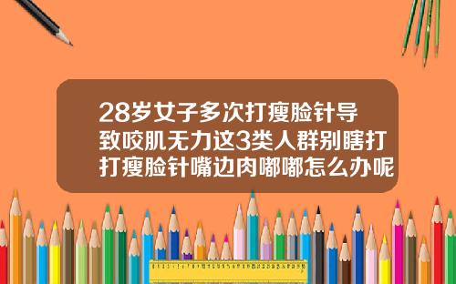 28岁女子多次打瘦脸针导致咬肌无力这3类人群别瞎打打瘦脸针嘴边肉嘟嘟怎么办呢