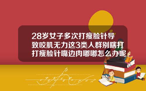 28岁女子多次打瘦脸针导致咬肌无力这3类人群别瞎打打瘦脸针嘴边肉嘟嘟怎么办呢