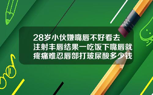 28岁小伙嫌嘴唇不好看去注射丰唇结果一吃饭下嘴唇就疼痛难忍唇部打玻尿酸多少钱