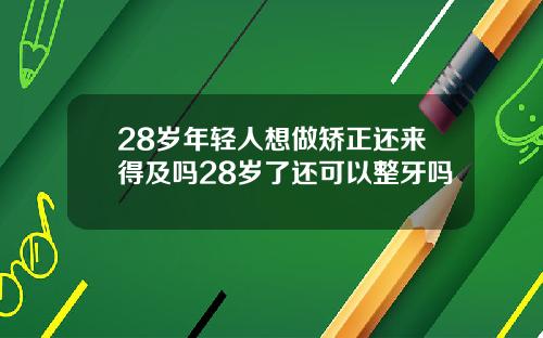 28岁年轻人想做矫正还来得及吗28岁了还可以整牙吗