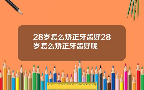 28岁怎么矫正牙齿好28岁怎么矫正牙齿好呢