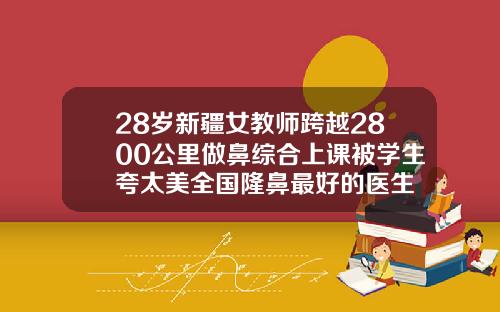 28岁新疆女教师跨越2800公里做鼻综合上课被学生夸太美全国隆鼻最好的医生