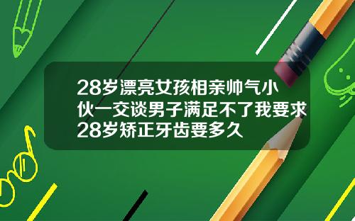 28岁漂亮女孩相亲帅气小伙一交谈男子满足不了我要求28岁矫正牙齿要多久
